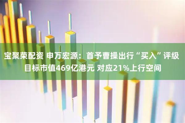 宝聚荣配资 申万宏源：首予曹操出行“买入”评级 目标市值469亿港元 对应21%上行空间