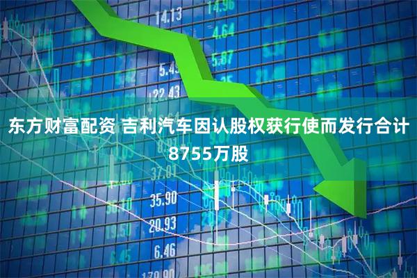 东方财富配资 吉利汽车因认股权获行使而发行合计8755万股