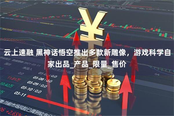 云上速融 黑神话悟空推出多款新雕像，游戏科学自家出品_产品_限量_售价