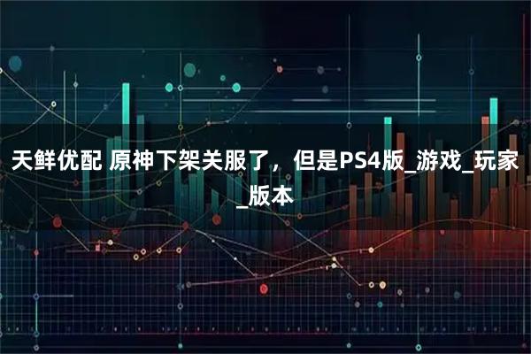 天鲜优配 原神下架关服了，但是PS4版_游戏_玩家_版本
