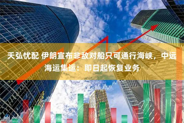 天弘忧配 伊朗宣布非敌对船只可通行海峡，中远海运集运：即日起恢复业务