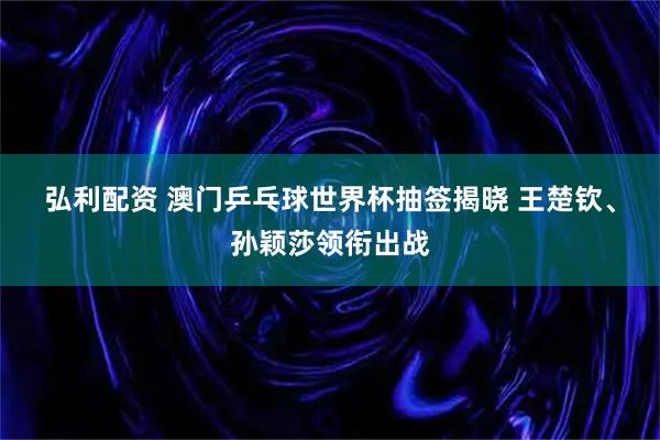 弘利配资 澳门乒乓球世界杯抽签揭晓 王楚钦、孙颖莎领衔出战