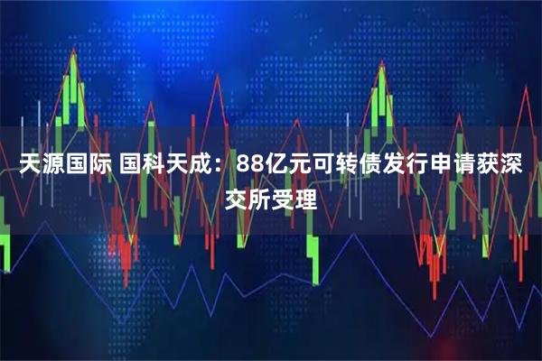 天源国际 国科天成：88亿元可转债发行申请获深交所受理
