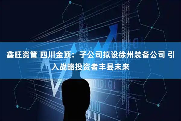 鑫旺资管 四川金顶：子公司拟设徐州装备公司 引入战略投资者丰县未来