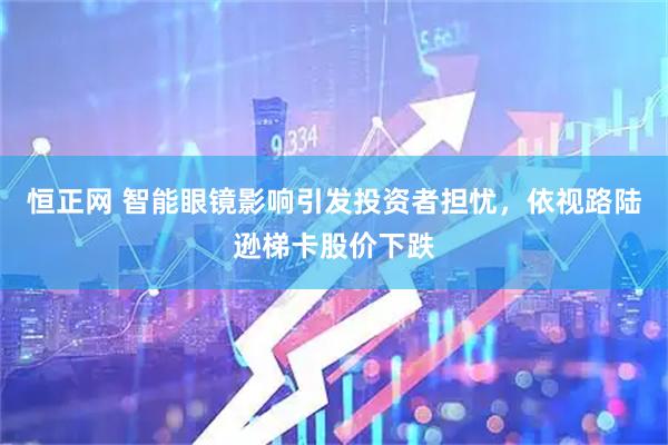 恒正网 智能眼镜影响引发投资者担忧，依视路陆逊梯卡股价下跌
