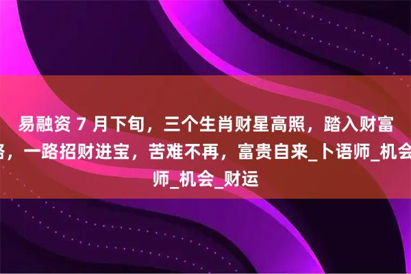 易融资 7 月下旬，三个生肖财星高照，踏入财富快速路，一路招财进宝，苦难不再，富贵自来_卜语师_机会_财运