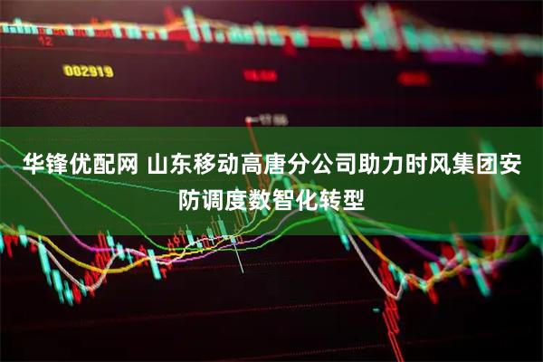 华锋优配网 山东移动高唐分公司助力时风集团安防调度数智化转型