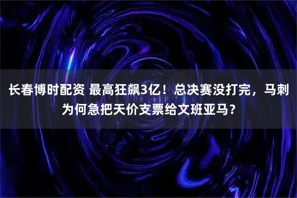 长春博时配资 最高狂飙3亿！总决赛没打完，马刺为何急把天价支票给文班亚马？