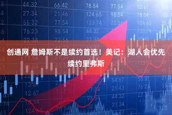 创通网 詹姆斯不是续约首选！美记：湖人会优先续约里弗斯